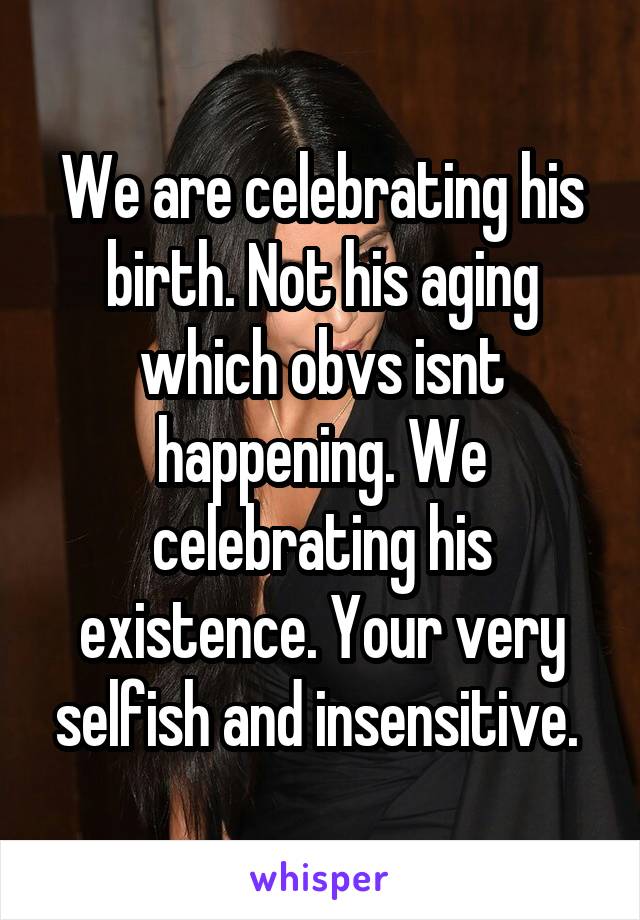 We are celebrating his birth. Not his aging which obvs isnt happening. We celebrating his existence. Your very selfish and insensitive. 