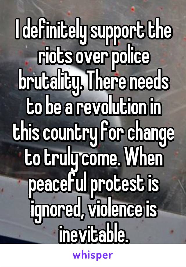 I definitely support the riots over police brutality. There needs to be a revolution in this country for change to truly come. When peaceful protest is ignored, violence is inevitable.