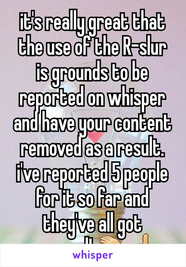 it's really great that the use of the R-slur is grounds to be reported on whisper and have your content removed as a result. i've reported 5 people for it so far and they've all got removed! 👏👍