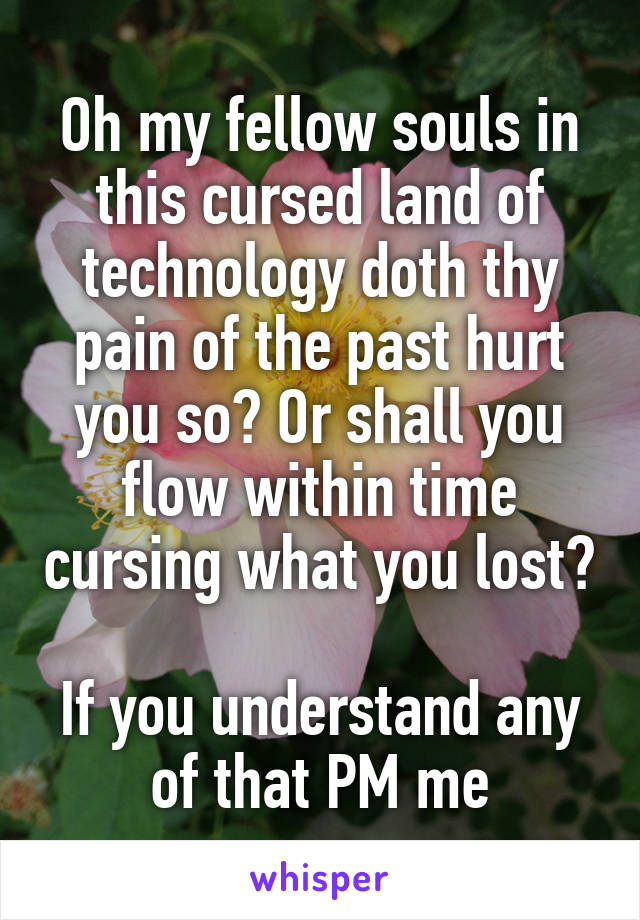 Oh my fellow souls in this cursed land of technology doth thy pain of the past hurt you so? Or shall you flow within time cursing what you lost?

If you understand any of that PM me