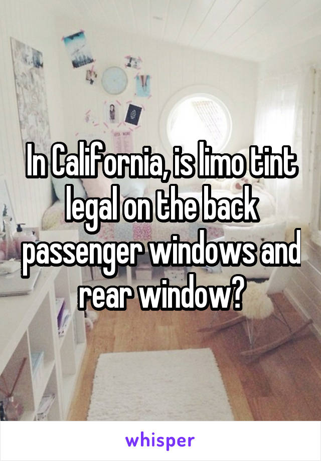 In California, is limo tint legal on the back passenger windows and rear window?