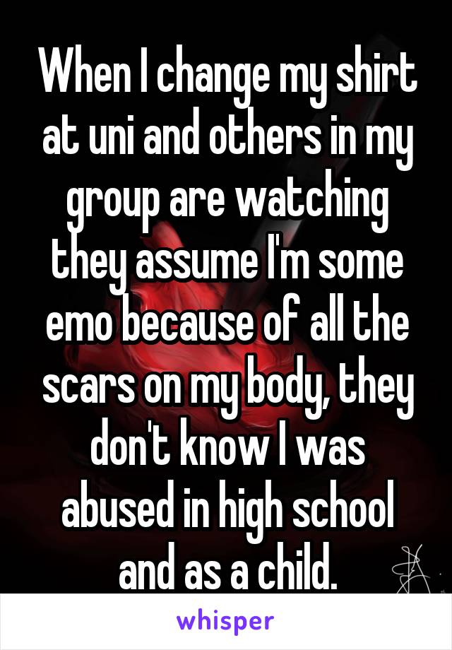 When I change my shirt at uni and others in my group are watching they assume I'm some emo because of all the scars on my body, they don't know I was abused in high school and as a child.