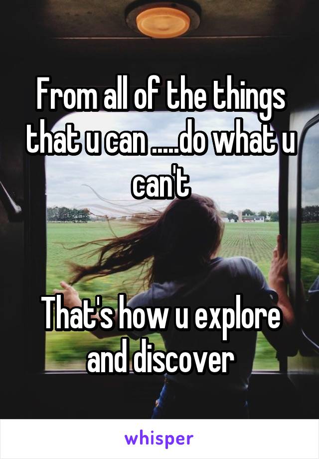 From all of the things that u can .....do what u can't


That's how u explore and discover