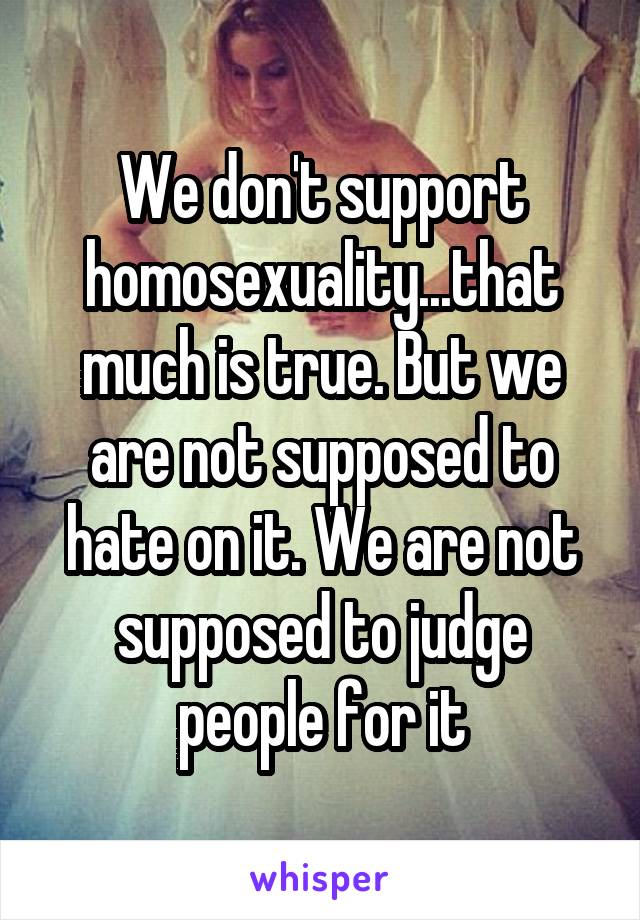 We don't support homosexuality...that much is true. But we are not supposed to hate on it. We are not supposed to judge people for it