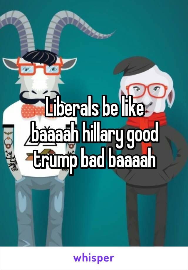 Liberals be like
baaaah hillary good trump bad baaaah