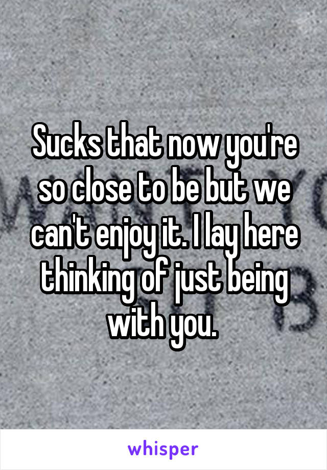 Sucks that now you're so close to be but we can't enjoy it. I lay here thinking of just being with you. 