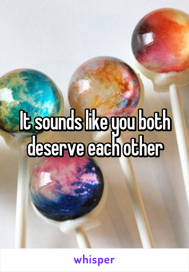 It sounds like you both deserve each other