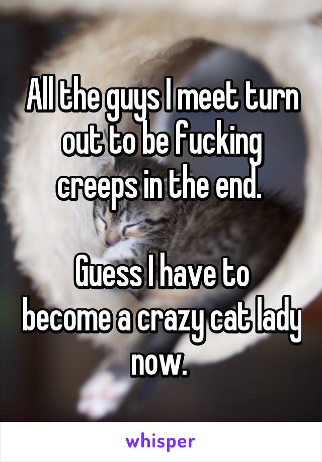 All the guys I meet turn out to be fucking creeps in the end. 

Guess I have to become a crazy cat lady now. 