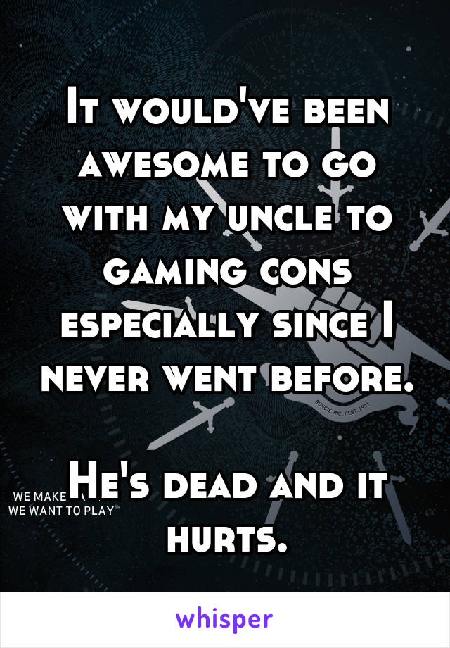 It would've been awesome to go with my uncle to gaming cons especially since I never went before.

He's dead and it hurts.