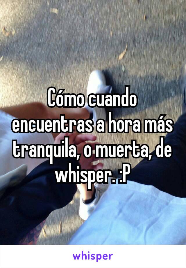 Cómo cuando encuentras a hora más tranquila, o muerta, de whisper. :P