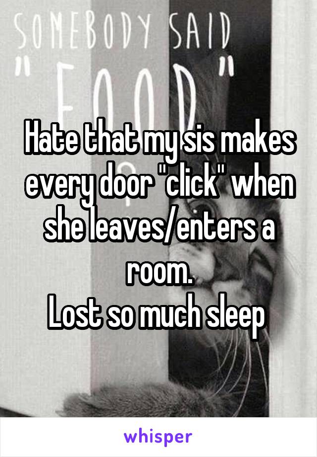 Hate that my sis makes every door "click" when she leaves/enters a room.
Lost so much sleep 