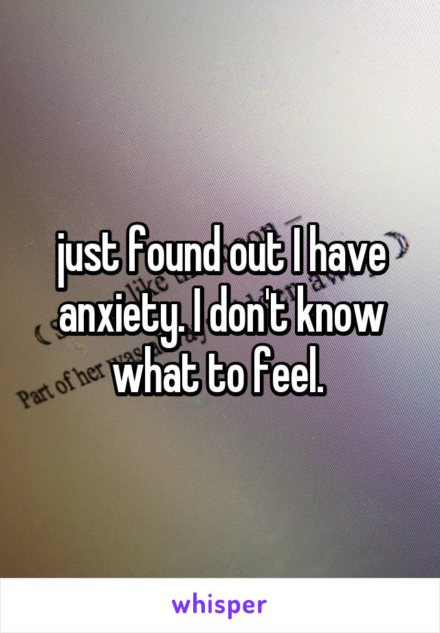 just found out I have anxiety. I don't know what to feel. 