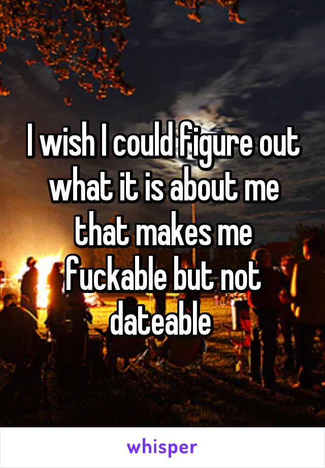 I wish I could figure out what it is about me that makes me fuckable but not dateable 