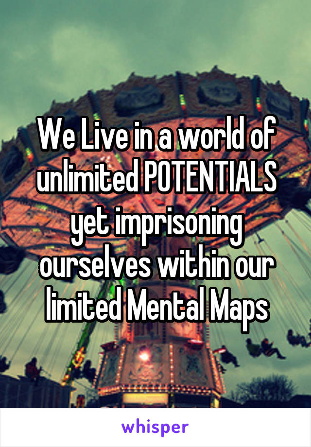 We Live in a world of unlimited POTENTIALS yet imprisoning ourselves within our limited Mental Maps