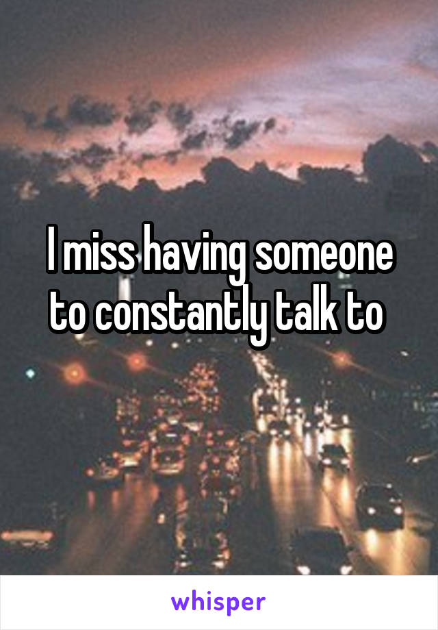 I miss having someone to constantly talk to 
