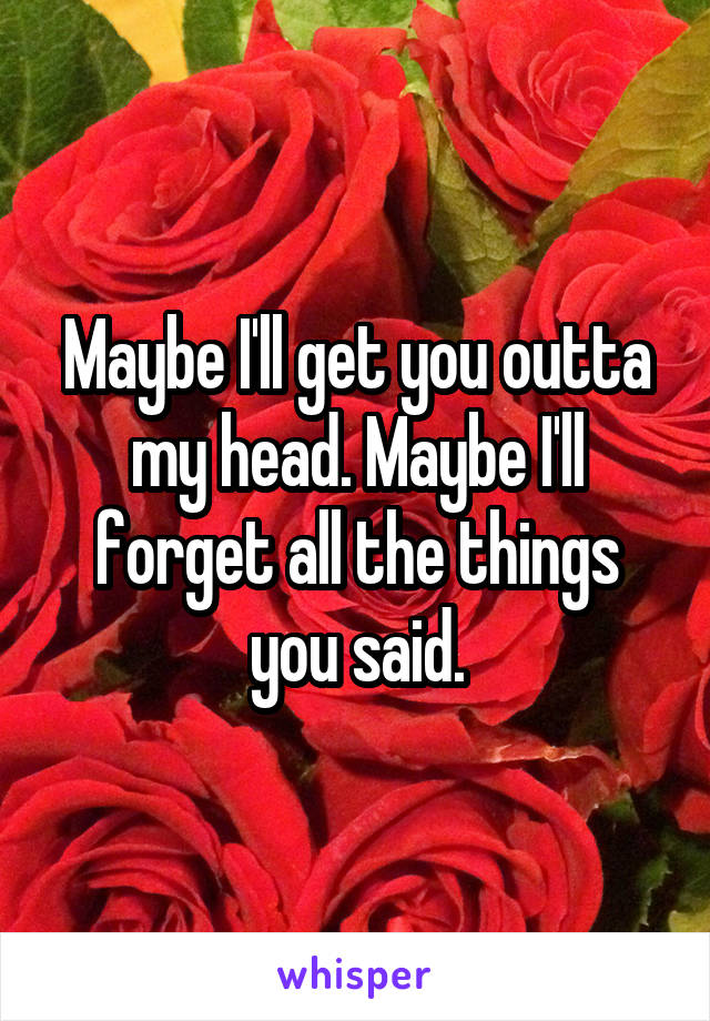 Maybe I'll get you outta my head. Maybe I'll forget all the things you said.