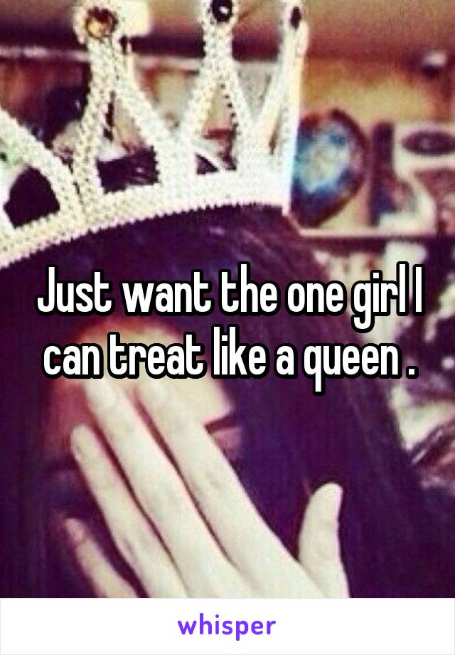 Just want the one girl I can treat like a queen .