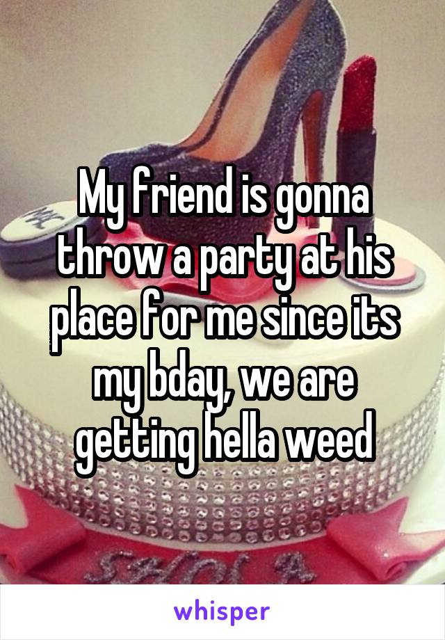 My friend is gonna throw a party at his place for me since its my bday, we are getting hella weed