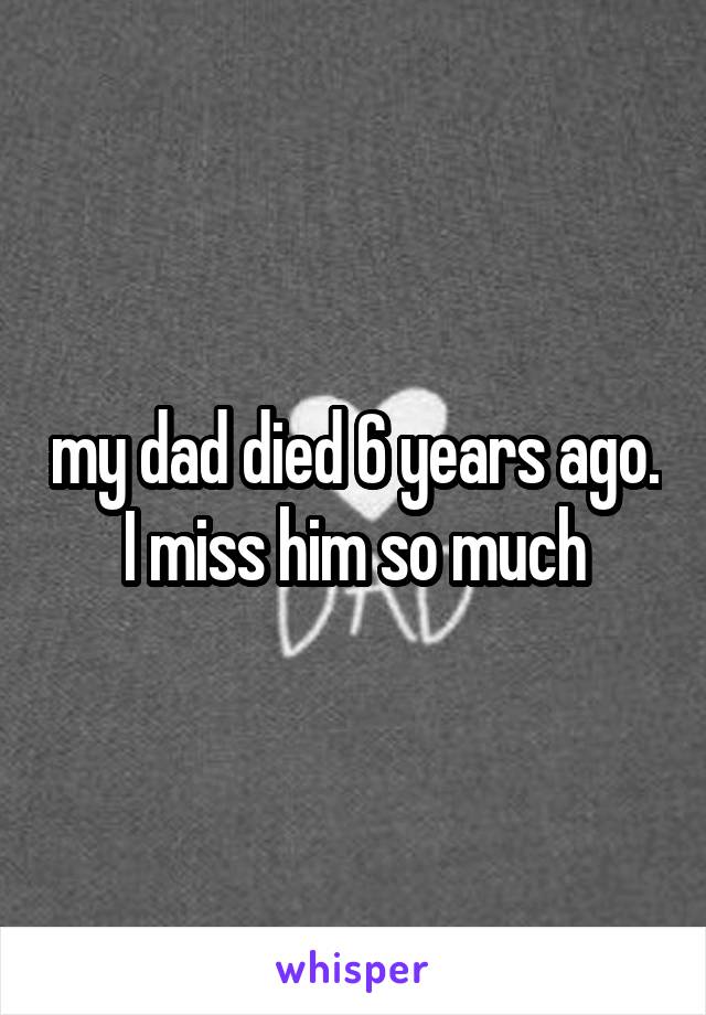 my dad died 6 years ago. I miss him so much