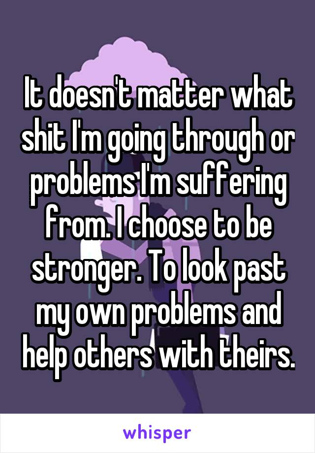 It doesn't matter what shit I'm going through or problems I'm suffering from. I choose to be stronger. To look past my own problems and help others with theirs.