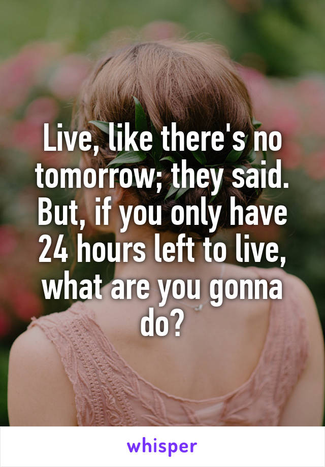 Live, like there's no tomorrow; they said.
But, if you only have 24 hours left to live, what are you gonna do?