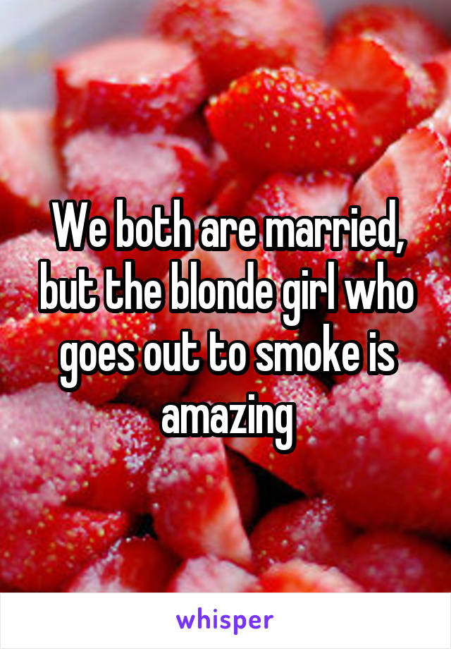 We both are married, but the blonde girl who goes out to smoke is amazing