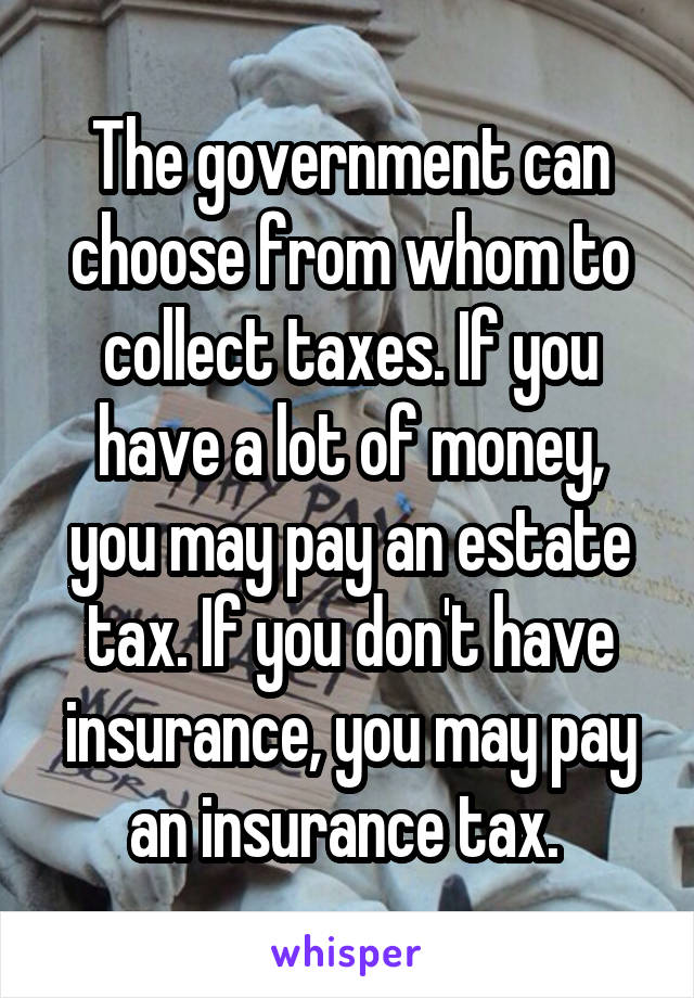 The government can choose from whom to collect taxes. If you have a lot of money, you may pay an estate tax. If you don't have insurance, you may pay an insurance tax. 