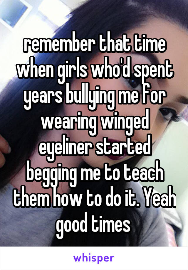 remember that time when girls who'd spent years bullying me for wearing winged eyeliner started begging me to teach them how to do it. Yeah good times 