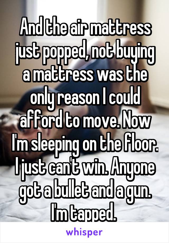 And the air mattress just popped, not buying a mattress was the only reason I could afford to move. Now I'm sleeping on the floor. I just can't win. Anyone got a bullet and a gun. I'm tapped. 