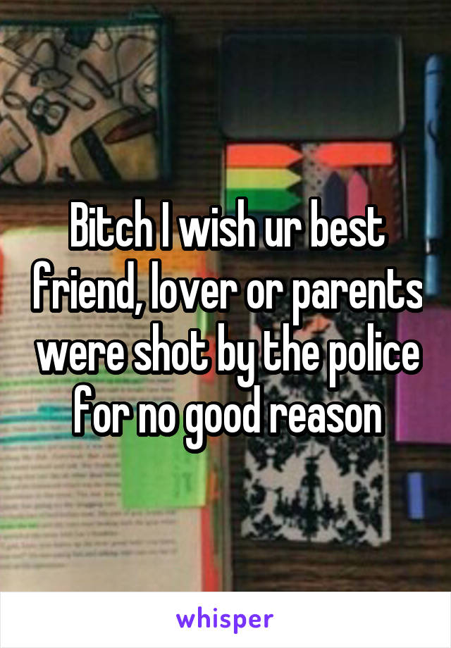 Bitch I wish ur best friend, lover or parents were shot by the police for no good reason