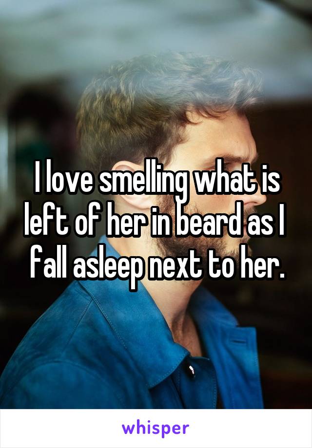 I love smelling what is left of her in beard as I  fall asleep next to her.