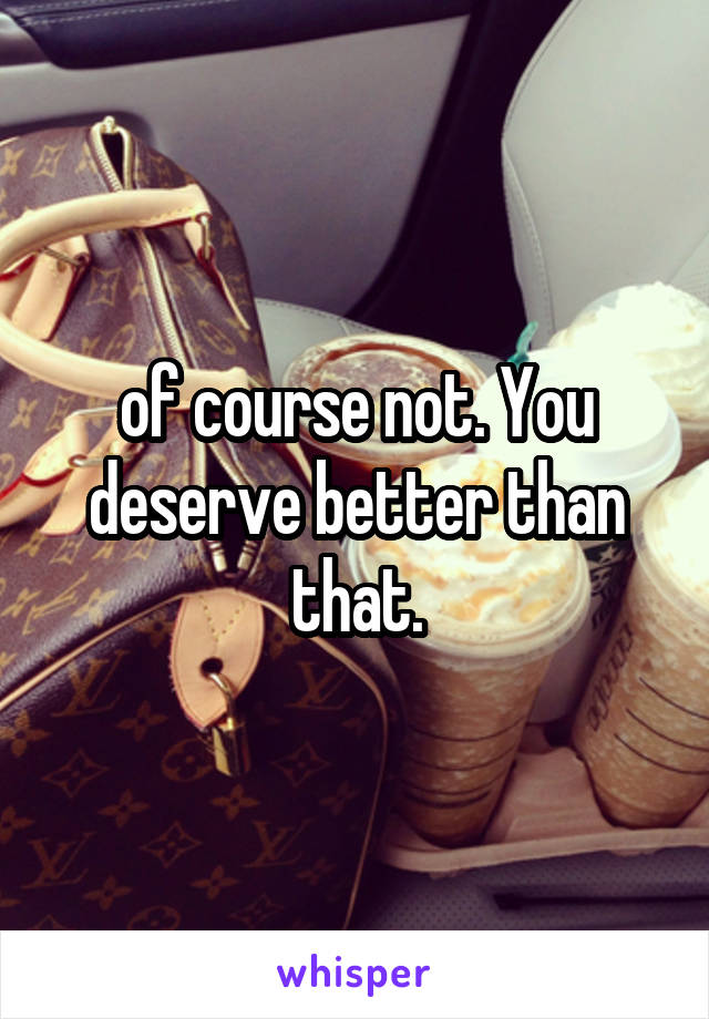 of course not. You deserve better than that.