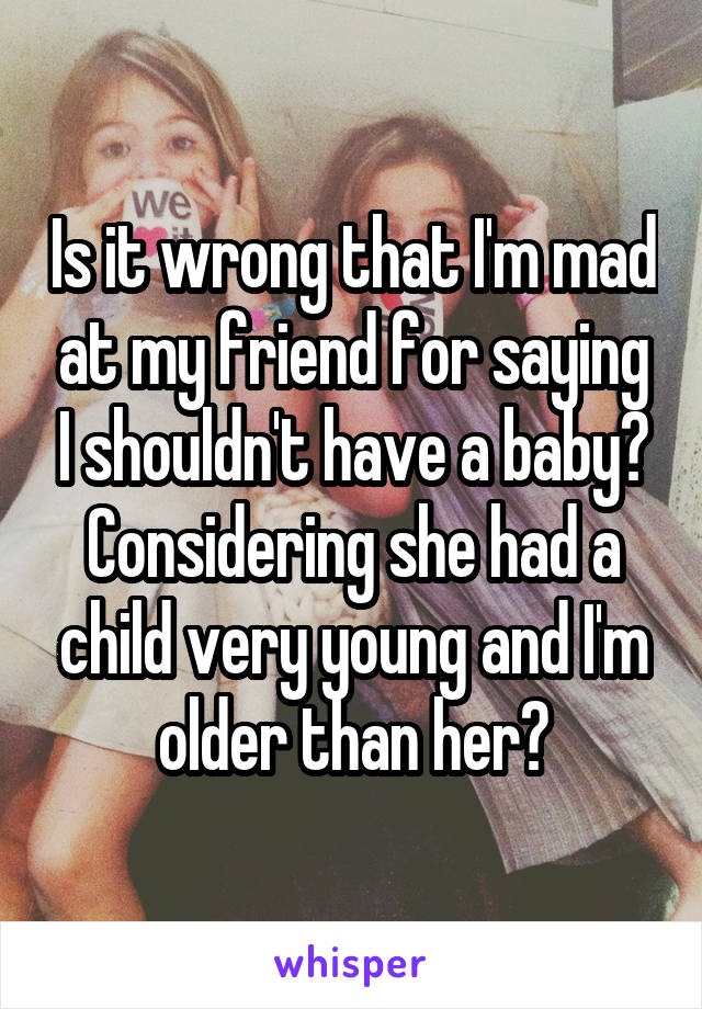 Is it wrong that I'm mad at my friend for saying I shouldn't have a baby? Considering she had a child very young and I'm older than her?