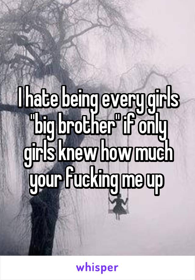 I hate being every girls "big brother" if only girls knew how much your fucking me up 