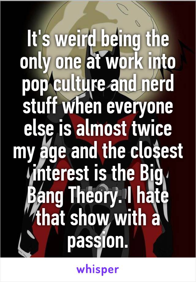 It's weird being the only one at work into pop culture and nerd stuff when everyone else is almost twice my age and the closest interest is the Big Bang Theory. I hate that show with a passion.