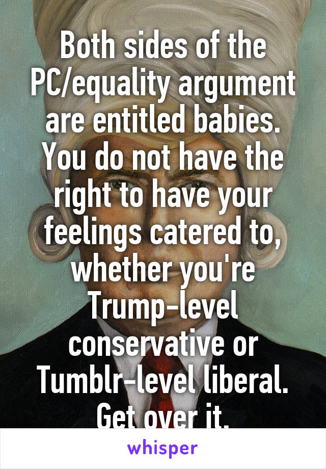 Both sides of the PC/equality argument are entitled babies. You do not have the right to have your feelings catered to, whether you're Trump-level conservative or Tumblr-level liberal. Get over it.