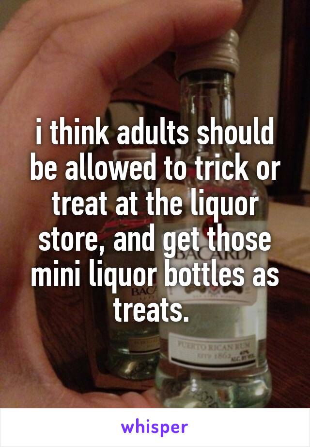 i think adults should be allowed to trick or treat at the liquor store, and get those mini liquor bottles as treats. 