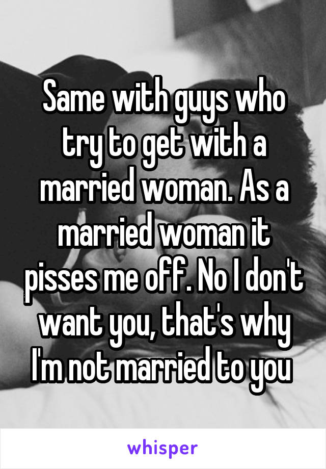 Same with guys who try to get with a married woman. As a married woman it pisses me off. No I don't want you, that's why I'm not married to you 