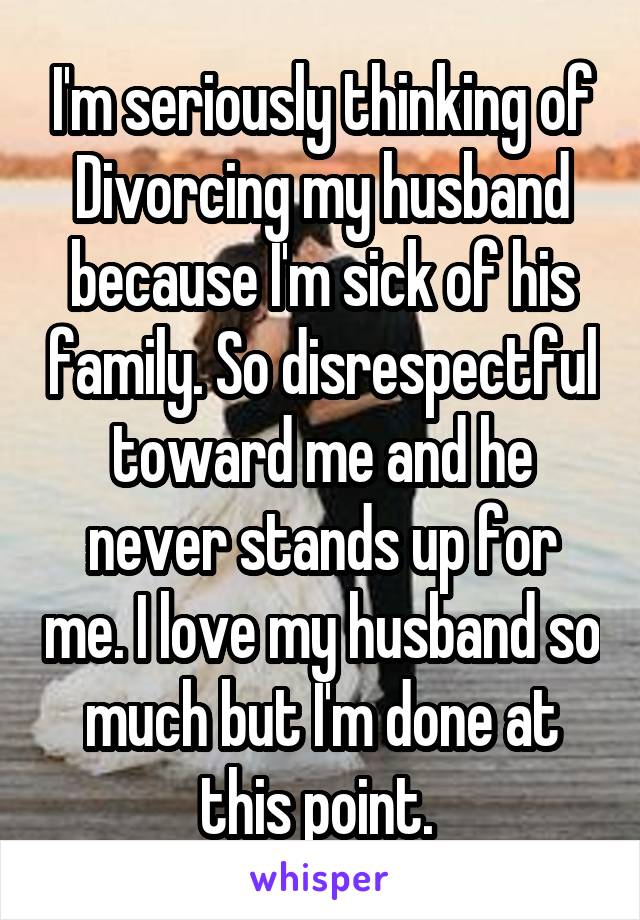 I'm seriously thinking of Divorcing my husband because I'm sick of his family. So disrespectful toward me and he never stands up for me. I love my husband so much but I'm done at this point. 