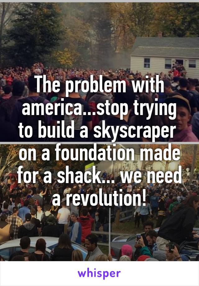 The problem with america...stop trying to build a skyscraper  on a foundation made for a shack... we need a revolution!