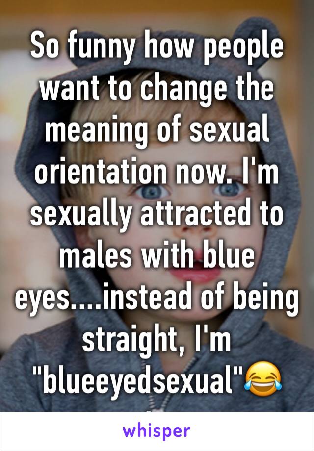 So funny how people want to change the meaning of sexual orientation now. I'm sexually attracted to males with blue eyes....instead of being straight, I'm "blueeyedsexual"😂 stop 