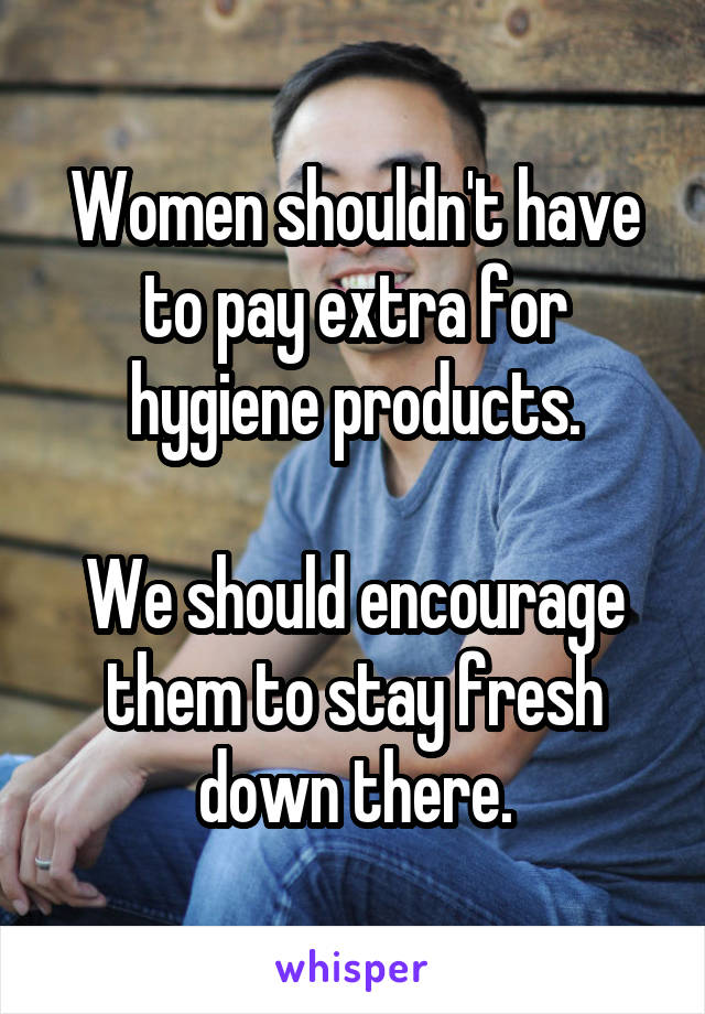 Women shouldn't have to pay extra for hygiene products.

We should encourage them to stay fresh down there.