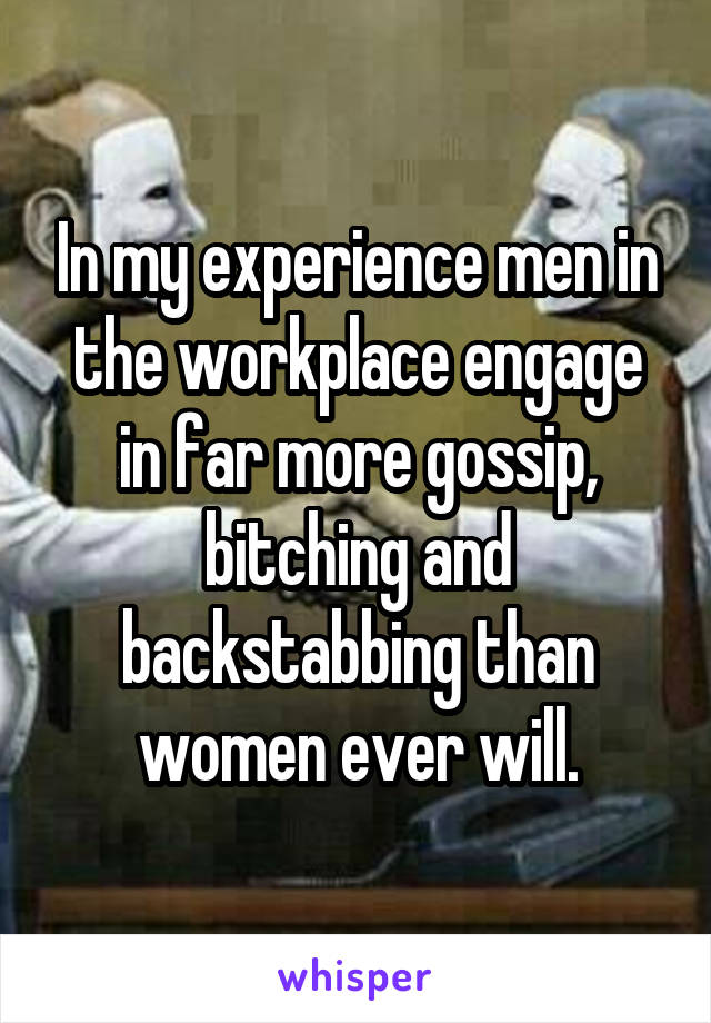 In my experience men in the workplace engage in far more gossip, bitching and backstabbing than women ever will.