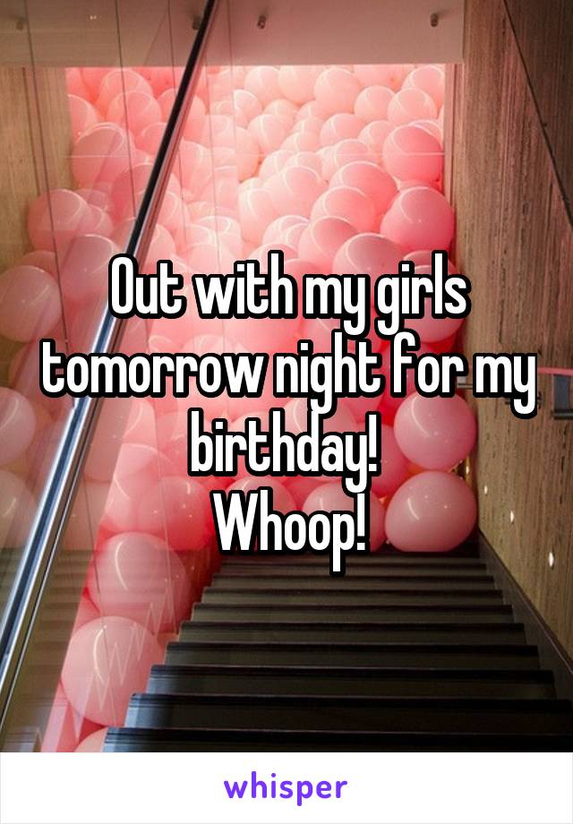 Out with my girls tomorrow night for my birthday! 
Whoop!