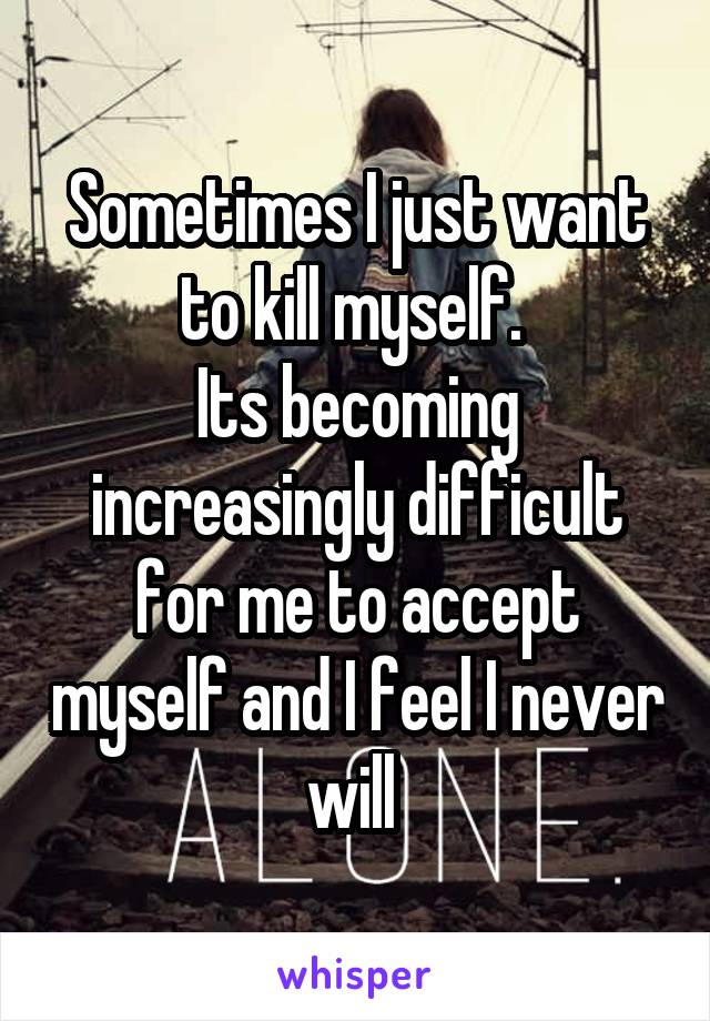 Sometimes I just want to kill myself. 
Its becoming increasingly difficult for me to accept myself and I feel I never will 