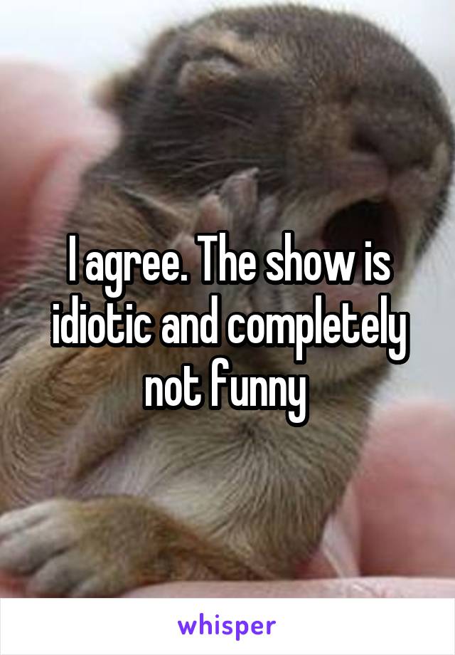 I agree. The show is idiotic and completely not funny 