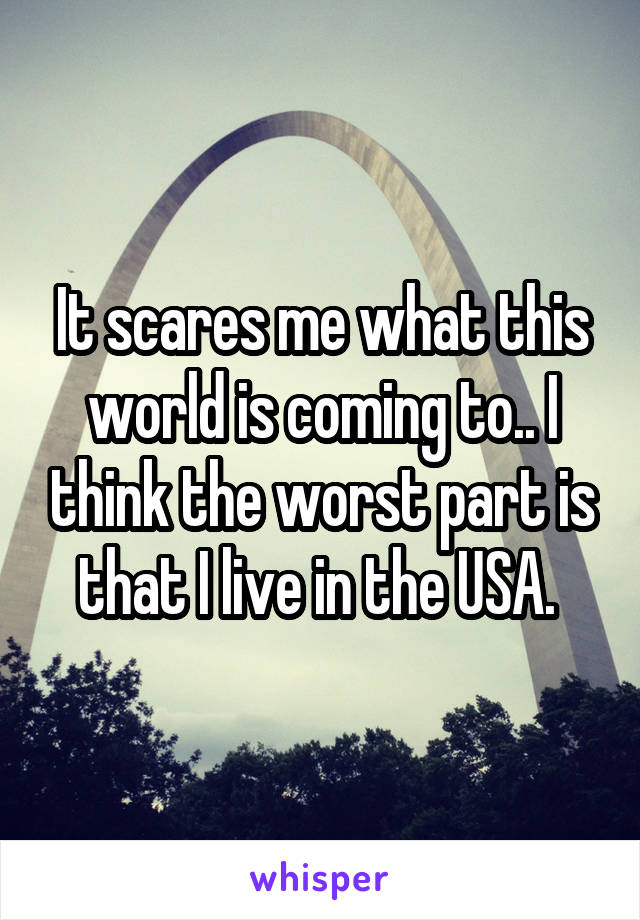 It scares me what this world is coming to.. I think the worst part is that I live in the USA. 