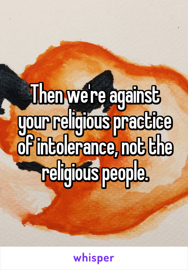 Then we're against your religious practice of intolerance, not the religious people.