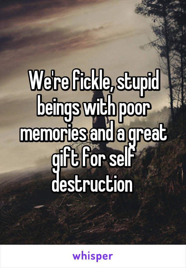 We're fickle, stupid beings with poor memories and a great gift for self destruction 