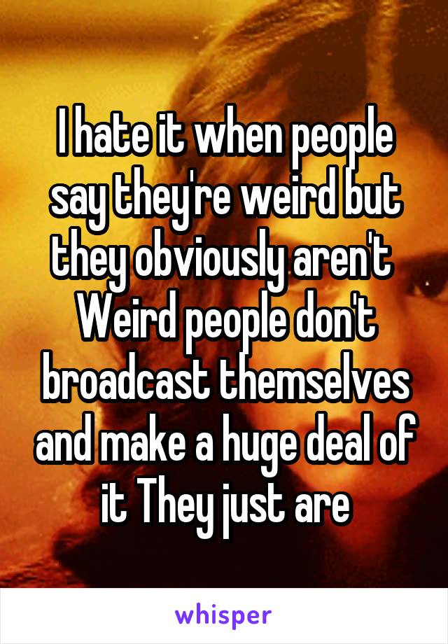 I hate it when people say they're weird but they obviously aren't 
Weird people don't broadcast themselves and make a huge deal of it They just are